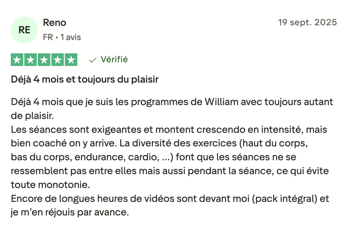 Déjà 4 mois que je suis les programmes de William avec toujours autant de plaisir. Les séances sont exigeantes et montent crescendo en intensité, mais bien coaché on y arrive. La diversité des exercices (haut du corps, bas du corps, endurance, cardio, ...) font que les séances ne se ressemblent pas entre elles mais aussi pendant la séance, ce qui évite toute monotonie. Encore de longues heures de vidéos sont devant moi (pack intégral) et je m'en réjouis par avance.