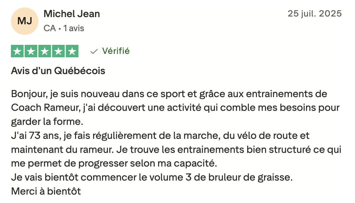 Avis d'un Québécois Bonjour, je suis nouveau dans ce sport et grâce aux entrainements de Coach Rameur, j'ai découvert une activité qui comble mes besoins pour garder la forme. J'ai 73 ans, je fais régulièrement de la marche, du vélo de route et maintenant du rameur. Je trouve les entrainements bien structuré ce qui me permet de progresser selon ma capacité. Je vais bientôt commencer le volume 3 de bruleur de graisse. Merci à bientôt